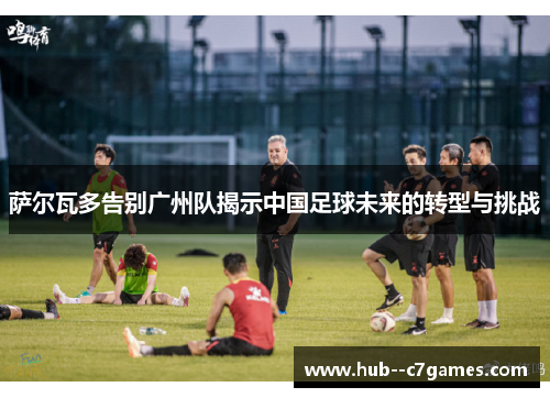 萨尔瓦多告别广州队揭示中国足球未来的转型与挑战
