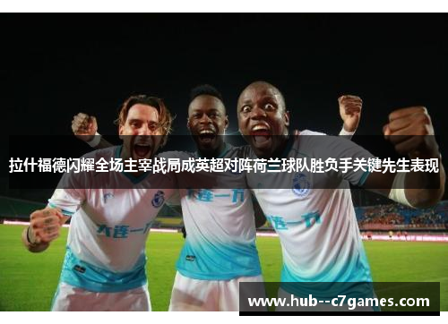 拉什福德闪耀全场主宰战局成英超对阵荷兰球队胜负手关键先生表现